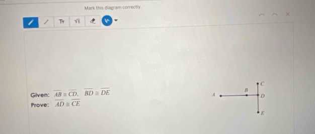 Mark this diagram correctly. 
1 Tr sqrt(± )
Given: overline ABequiv overline CD, overline BD≌ overline DE C
D
Prove: overline AD≌ overline CE A B
E