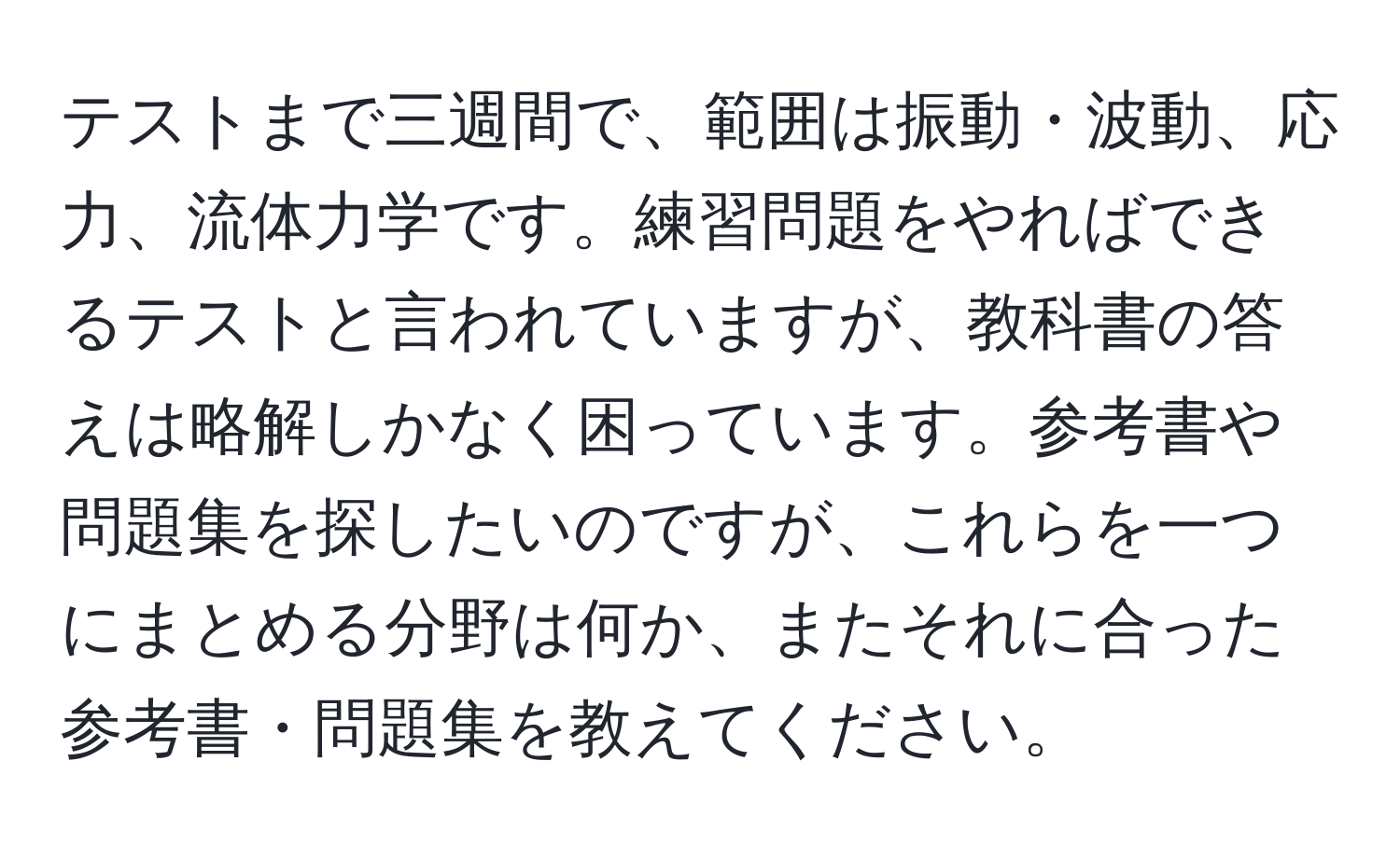 テストまで三週間で、範囲は振動・波動、応力、流体力学です。練習問題をやればできるテストと言われていますが、教科書の答えは略解しかなく困っています。参考書や問題集を探したいのですが、これらを一つにまとめる分野は何か、またそれに合った参考書・問題集を教えてください。