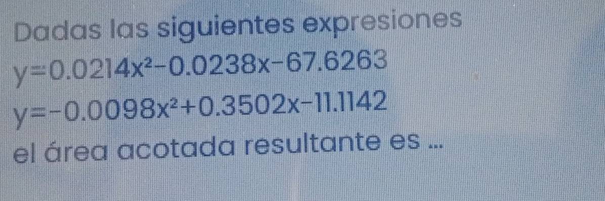 Dadas las siguientes expresiones
y=0.0214x^2-0.0238x-67.6263
y=-0.0098x^2+0.3502x-11.1142
el área acotada resultante es ...