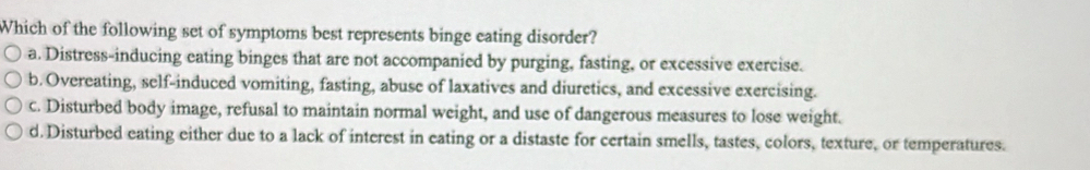 Which of the following set of symptoms best represents binge eating disorder?
a. Distress-inducing eating binges that are not accompanied by purging, fasting, or excessive exercise.
b. Overeating, self-induced vomiting, fasting, abuse of laxatives and diuretics, and excessive exercising.
c. Disturbed body image, refusal to maintain normal weight, and use of dangerous measures to lose weight.
d. Disturbed eating either due to a lack of interest in eating or a distaste for certain smells, tastes, colors, texture, or temperatures.