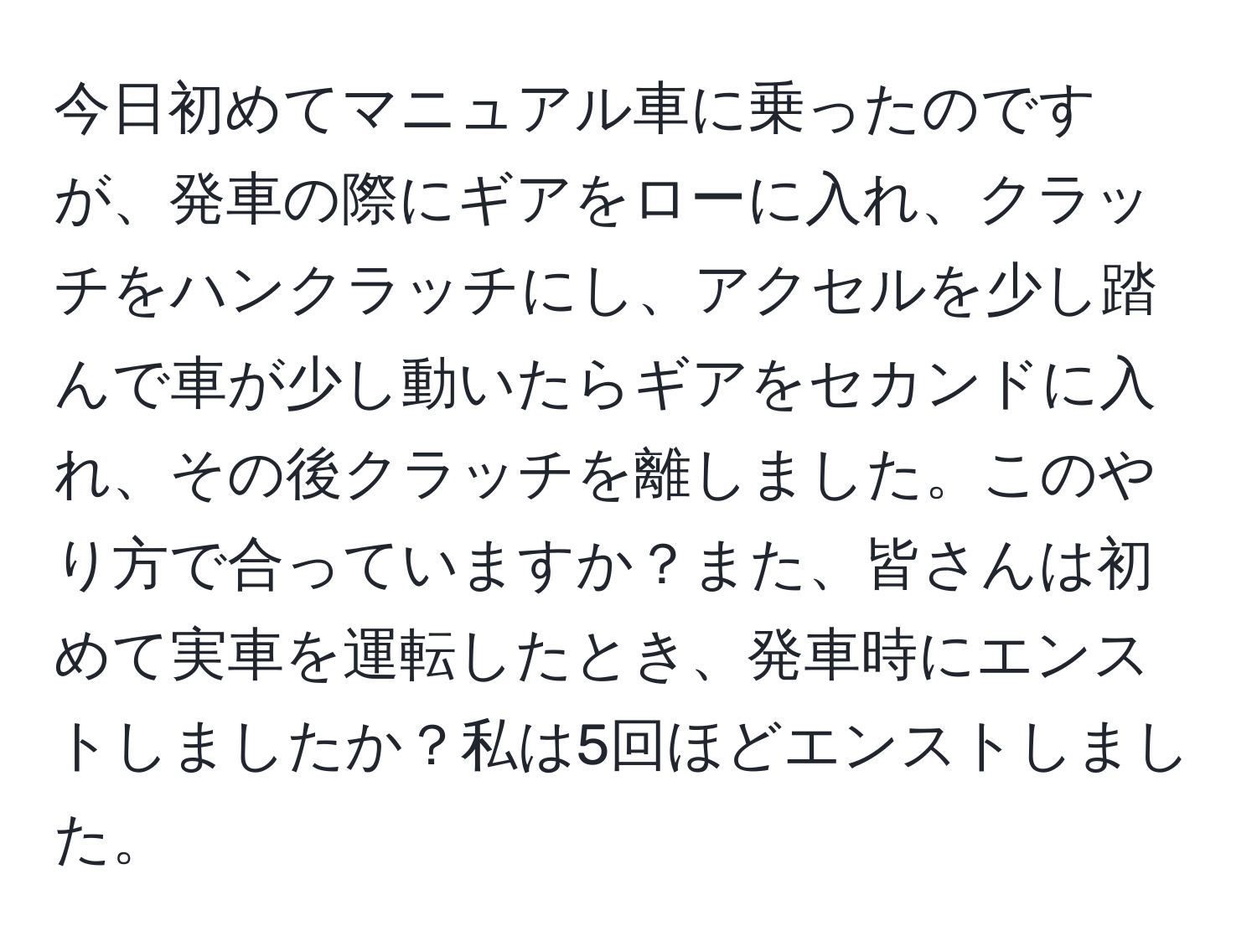 今日初めてマニュアル車に乗ったのですが、発車の際にギアをローに入れ、クラッチをハンクラッチにし、アクセルを少し踏んで車が少し動いたらギアをセカンドに入れ、その後クラッチを離しました。このやり方で合っていますか？また、皆さんは初めて実車を運転したとき、発車時にエンストしましたか？私は5回ほどエンストしました。