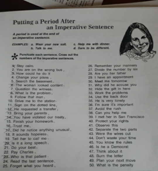 Putting a Period After 
an Imperative Sentence 
A period is used at the end of 
an imperative sentence. 
EXAMPLES: a. Wear your new suit. c. Help me with dinner. 
b. Talk to me. d. Dare to be different. 
Punctuate each sentence. Cross out the 
numbers of the imperative sentences. 
X Stay calm. 26. Remember your manners 
2. You are on the wrong bus。 27. Divide the number by six 
3 How could he do it 28. Are you her father 
4. Change your pians . 29. I have an appointment 
5. Search the basement . 30. Meet me tomorrow 
6. The woman looked content 31. Why did he accuse you 
7. Question the witness 32. Hide the gift in here 
8. What is the problem 33. Work the problems 
9. Follow that man 34. Use the back door 
10. Drive me to the station 35. He is very lonely 
11. Sign on the dotted line 36. I'm sure it's important 
12. He requested a transfer 37. Avoid the rush 
13. Bring your parents 38. Can you help me 
14. You have violated our treaty. 39. I met her in San Francisco 
15. Finish your homework. 40. Protect your rights 
16. Trust me 41. Observe this 
17. Did he notice anything unusual、 42. Separate the two parts 
18. It sounds hopeless 43. Were the wires cut 
19. Tell her to call me 44. Don't waste your time 
20. Is it a long speech 45. You know the rules 
21. Do your best 46. Is he a Democrat 
22. Pay Charles。 47. Think about it 
23. Who is that patient 48. Burn the letter 
24. Read the last sentence。 49. Plan your next move 
25. Forget what you heard 50. What is the penalty