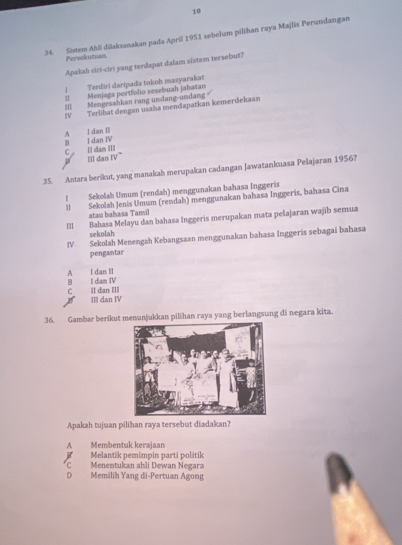 10
34. Sistem Ahli dilaksanakan pada April 1951 sebelum pilihan raya Majlis Perundangan
Persekutuan.
Apakah ciri-ciri yang terdapat dalam sistem tersebut?
I Terdiri daripada tokoh masyarakat
II Menjaga portfolio sesebuah jabatan
III Mengesahkan rang undang-undang
IV Terlibat dengan usaha mendapatkan kemerdekaan
A l dan II
B I dan IV
P III dan IV~ C II dan III
35. Antara berikut, yang manakah merupakan cadangan Jawatankuasa Pelajaran 1956?
I Sekolah Umum (rendah) menggunakan bahasa Inggeris
ll Sekolah Jenis Umum (rendah) menggunakan bahasa Inggeris, bahasa Cina
atau bahasa Tamil
III Bahasa Melayu dan bahasa Inggeris merupakan mata pelajaran wajib semua
sekolah
IV Sekolah Menengah Kebangsaan menggunakan bahasa Inggeris sebagai bahasa
pengantar
A I dan II
B I dan IV
C II dan III
D III dan IV
36. Gambar berikut menunjukkan pilihan raya yang berlangsung di negara kita.
Apakah tujuan pilihan raya tersebut diadakan?
A Membentuk kerajaan
B Melantik pemimpin parti politik
C Menentukan ahli Dewan Negara
D Memilih Yang di-Pertuan Agong