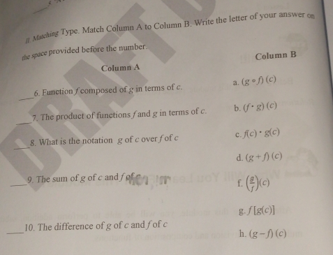 ]]. Matching Type. Match Column A to Column B. Write the letter of your answer on
the space provided before the number.
Column A Column B
_
6. Function f composed of g in terms of c. a. (gcirc f)(c)
_
7. The product of functions f and g in terms of c. b. (f· g)(c)
_
8. What is the notation g of c over fof c c. f(c)· g(c)
d. (g+f)(c)
_
9. The sum of g of c and fo
f. ( g/f )(c)
g. f[g(c)]
_
10. The difference of g of c and fof c
h. (g-f)(c)