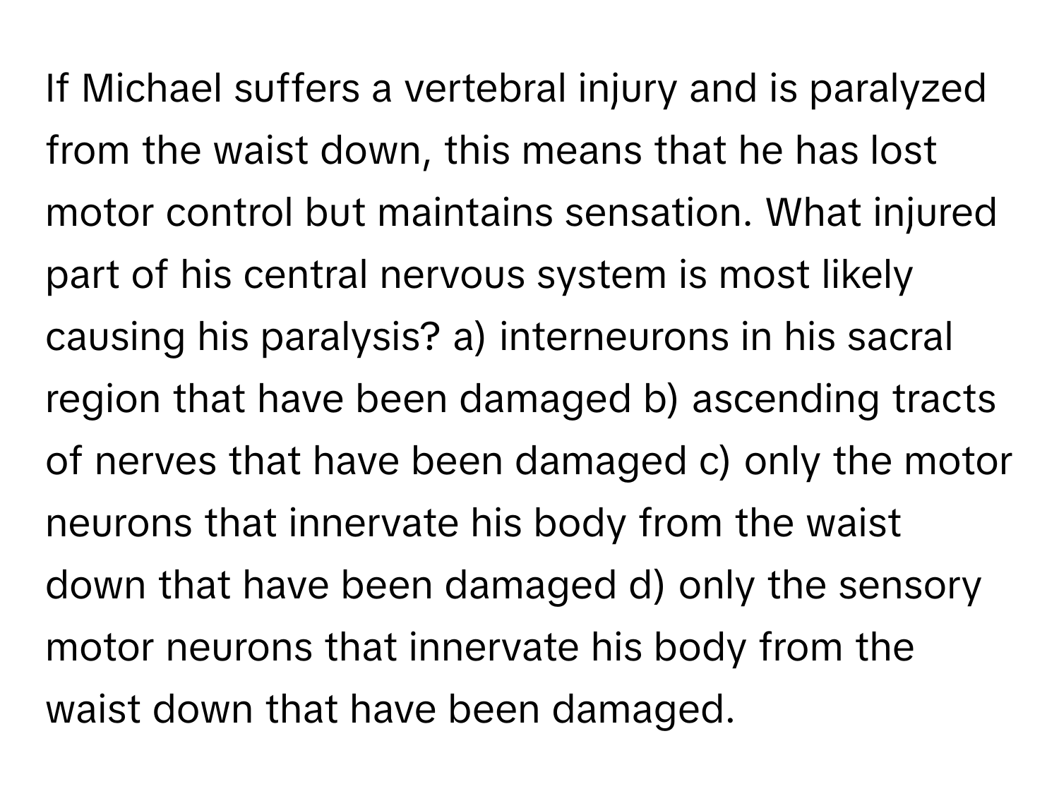 If Michael suffers a vertebral injury and is paralyzed from the waist down, this means that he has lost motor control but maintains sensation. What injured part of his central nervous system is most likely causing his paralysis? a) interneurons in his sacral region that have been damaged b) ascending tracts of nerves that have been damaged c) only the motor neurons that innervate his body from the waist down that have been damaged d) only the sensory motor neurons that innervate his body from the waist down that have been damaged.