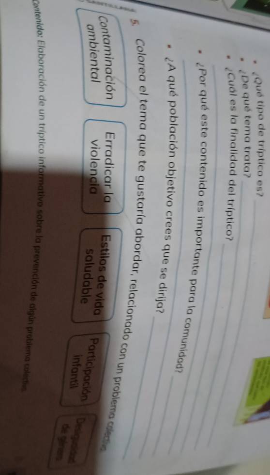 ¿Qué tipo de tríptico es?
¿De qué tema trata?_
_
_
¿Cuál es la finalidad del tríptico?
_
_
¿Por qué este contenido es importante para la comunidad?
_
¿A qué población objetivo crees que se dirija?_
5. Colorea el tema que te gustaría abordar, relacionado con un problema codo
Contaminación Erradicar la Estilos de vida
ambiental violencia
Participación
Desiguaidad
saludable infantil de géners
Contenido: Elaboración de un tríptico informativo sobre la prevención de algún problema coleda