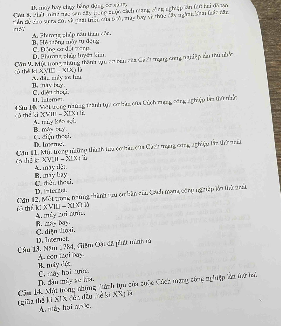 D. máy bay chạy bằng động cơ xăng.
Câu 8. Phát minh nào sau đây trong cuộc cách mạng công nghiệp lần thứ hai đã tạo
tiền đề cho sự ra đời và phát triển của ô tô, máy bay và thúc đầy ngành khai thác dầu
mỏ?
A. Phương pháp nấu than cốc.
B. Hệ thống máy tự động.
C. Động cơ đốt trong.
D. Phương pháp luyện kim.
Câu 9. Một trong những thành tựu cơ bản của Cách mạng công nghiệp lần thứ nhất
(ở thế kỉ XVIII - XIX) là
A. đầu máy xe lửa.
B. máy bay.
C. điện thoại.
D. Internet.
Câu 10. Một trong những thành tựu cơ bản của Cách mạng công nghiệp lần thứ nhất
(ở thế kỉ XVIII - XIX) là
A. máy kéo sợi.
B. máy bay.
C. điện thoại.
D. Internet.
Câu 11. Một trong những thành tựu cơ bản của Cách mạng công nghiệp lần thứ nhất
(ở thế kỉ XVIII - XIX) là
A. máy dệt.
B. máy bay.
C. điện thoại.
D. Internet.
Câu 12. Một trong những thành tựu cơ bản của Cách mạng công nghiệp lần thứ nhất
(ở thế kỉ XVIII - XIX) là
A. máy hơi nước.
B. máy bay.
C. điện thoại.
D. Internet.
Câu 13. Năm 1784, Giêm Oát đã phát minh ra
A. con thoi bay.
B. máy dệt.
C. máy hơi nước.
D. đầu máy xe lửa.
Câu 14. Một trong những thành tựu của cuộc Cách mạng công nghiệp lần thứ hai
(giữa thế kỉ XIX đến đầu thế kỉ XX) là
A. máy hơi nước.