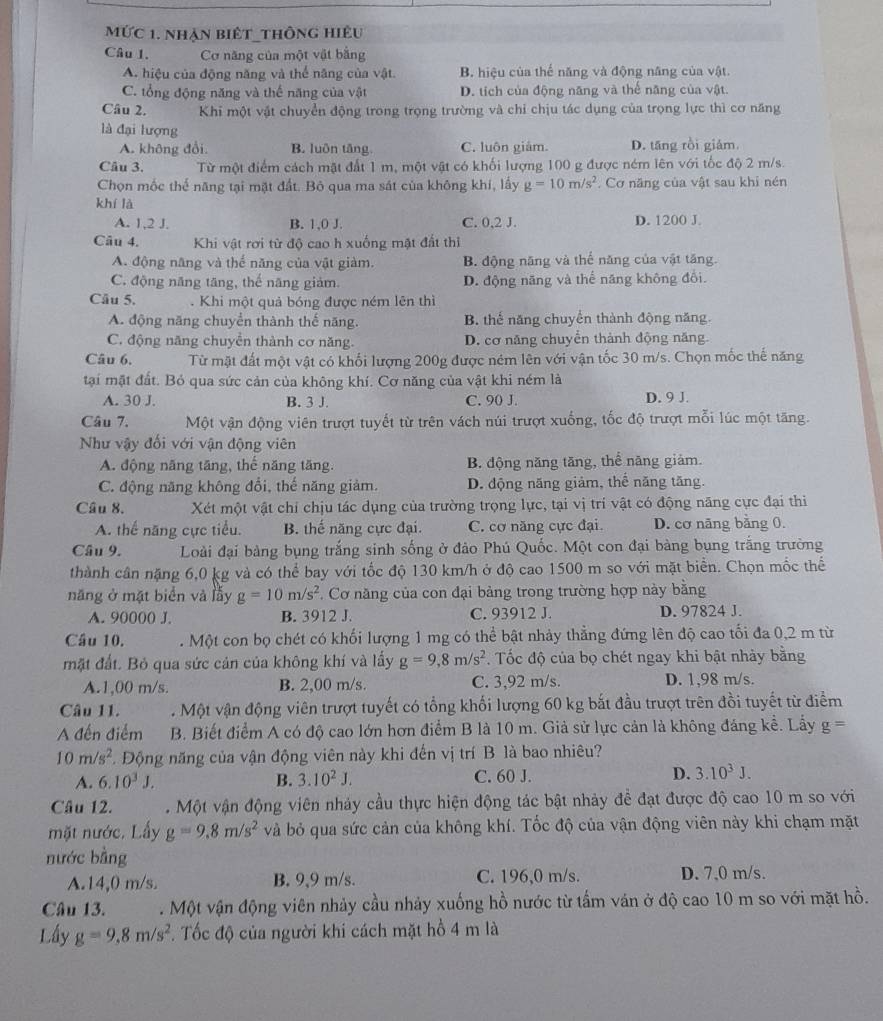 mức 1. nhàn biết thông hiệu
Câu 1. Cơ năng của một vật bằng
A. hiệu của động năng và thể năng của vật. B. hiệu của thể năng và động năng của vật.
C. tổng động năng và thể năng của vật D. tích của động năng và thế năng của vật.
Câu 2. Khi một vật chuyển động trong trọng trường và chỉ chịu tác dụng của trọng lực thì cơ năng
là đại lượng
A. không đổi. B. luôn tăng C. luôn giảm. D. tăng rồi giám.
Câu 3. Từ một điểm cách mặt đất 1 m, một vật có khối lượng 100 g được ném lên với tốc độ 2 m/s.
Chọn mốc thế năng tại mặt đất. Bỏ qua ma sát của không khí, lấy g=10m/s^2. Cơ năng của vật sau khi nén
khí là
A. 1,2 J. B. 1,0 J. C. 0,2 J. D. 1200 J.
Câu 4. Khi vật rơi từ độ cao h xuống mặt đất thị
A. động năng và thể năng của vật giàm. B. động năng và thể năng của vật tăng.
C. động năng tăng, thế năng giảm. D. động năng và thể năng không đổi.
Câu 5. . Khi một quả bóng được ném lên thì
A. động năng chuyển thành thế năng. B. thể năng chuyển thành động năng.
C. động năng chuyển thành cơ năng. D. cơ năng chuyển thành động năng.
Câu 6, Từ mặt đất một vật có khối lượng 200g được ném lên với vận tốc 30 m/s. Chọn mốc thế năng
tại mặt đất. Bỏ qua sức cản của không khí. Cơ năng của vật khi ném là
A. 30 J. B. 3 J. C. 90 J. D. 9 J.
Câu 7. Một vận động viên trượt tuyết từ trên vách núi trượt xuống, tốc độ trượt mỗi lúc một tăng.
Như vậy đối với vận động viên
A. động năng tăng, thế năng tăng. B. động năng tăng, thể năng giảm.
C. động năng không đổi, thế năng giảm. D. động năng giảm, thể năng tăng.
Câu 8. Xét một vật chỉ chịu tác dụng của trường trọng lực, tại vị trí vật có động năng cực đại thi
A. thế năng cực tiểu. B. thế năng cực đại. C. cơ năng cực đại. D. cơ năng bằng 0.
Câu 9.  Loài đại bàng bụng trắng sinh sống ở đảo Phú Quốc. Một con đại bàng bụng trắng trường
thành cân nặng 6,0 kg và có thể bay với tốc độ 130 km/h ở độ cao 1500 m so với mặt biển. Chọn mốc thể
năng ở mặt biển và lẫy g=10m/s^2 Cơ năng của con đại bảng trong trường hợp này bằng
A. 90000 J. B. 3912 J. C. 93912 J. D. 97824 J.
Câu 10. . Một con bọ chét có khối lượng 1 mg có thể bật nhảy thẳng đứng lên độ cao tối đa 0,2 m từ
mặt đất. Bỏ qua sức cản của không khí và lấy g=9,8m/s^2. Tốc độ của bọ chét ngay khi bật nhảy bằng
A.1,00 m/s B. 2,00 m/s. C. 3,92 m/s. D. 1,98 m/s.
Câu 11. . Một vận động viên trượt tuyết có tổng khối lượng 60 kg bắt đầu trượt trên đồi tuyết từ điểm
A đến điểm B. Biết điểm A có độ cao lớn hơn điểm B là 10 m. Giả sử lực cản là không đáng kể. Lấy g=
10m/s^2 * Động năng của vận động viên này khi đến vị trí B là bao nhiêu?
A. 6.10^3J. B. 3.10^2J. C. 60 J. D. 3.10^3J.
Câu 12. . Một vận động viên nhảy cầu thực hiện động tác bật nhảy để đạt được độ cao 10 m so với
mặt nước. Lấy g=9.8m/s^2 và bỏ qua sức cản của không khí. Tốc độ của vận động viên này khi chạm mặt
nước bằng
A.14,0 m/s. B. 9,9 m/s. C. 196,0 m/s. D. 7,0 m/s.
Câu 13. . Một vận động viên nhảy cầu nhảy xuống hồ nước từ tấm ván ở độ cao 10 m so với mặt hồ.
Lấy g=9,8m/s^2. Tốc độ của người khi cách mặt hồ 4 m là