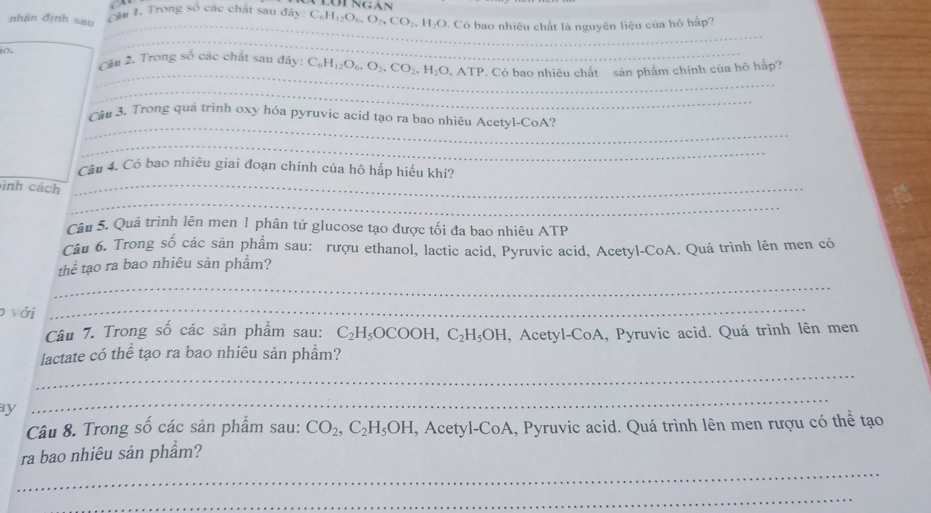 nhân định sau 
_ 
Cầu 1. Trong số các chất sau đây: C_6H_12O_6, O_2, CO_2, H_2O 0. Có bao nhiêu chất là nguyên liệu của hô hấp? 

_ 
_ 
Câu 2. Trong số các chất sau đây: C_6H_12O_6, O_2, CO_2, H_2O, ATF P. Có bao nhiêu chất sản phẩm chính của hô hấp? 
_ 
_ 
Câu 3. Trong quá trình oxy hóa pyruvic acid tạo ra bao nhiêu Acetyl-CoA? 
_ 
Câu 4. Có bao nhiêu giai đoạn chính của hô hấp hiếu khí? 
_ 
inh cách_ 
Câu 5. Quá trình lên men 1 phân tử glucose tạo được tối đa bao nhiêu ATP 
Câu 6. Trong số các sản phẩm sau: rượu ethanol, lactic acid, Pyruvic acid, Acetyl-CoA. Quá trình lên men có 
thể tạo ra bao nhiêu sản phẩm? 
_ 
với 
_ 
Câu 7. Trong số các sản phẩm sau: C_2H_5OCOOH, C_2H_5OH , Acetyl-CoA, Pyruvic acid. Quá trình lên men 
_ 
lactate có thể tạo ra bao nhiêu sản phầm? 
ay 
_ 
Câu 8. Trong số các sản phẩm sau: CO_2, C_2H_5OH, , Acetyl-CoA, Pyruvic acid. Quá trình lên men rượu có thể tạo 
_ 
ra bao nhiêu sản phẩm? 
_