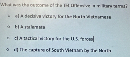 What was the outcome of the Tet Offensive in military terms?
a) A decisive victory for the North Vietnamese
b) A stalemate
c) A tactical victory for the U.S. forces
d) The capture of South Vietnam by the North