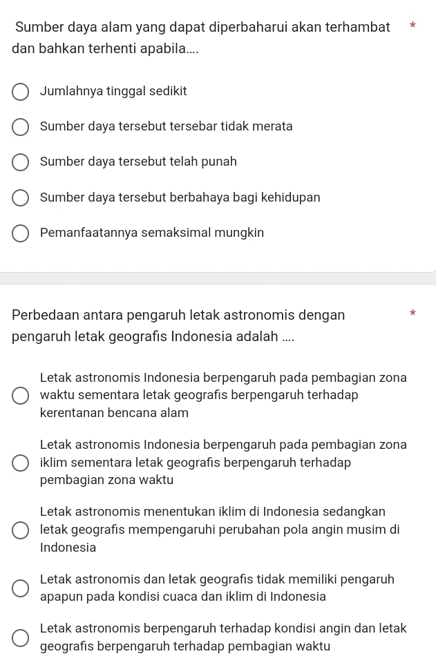 Sumber daya alam yang dapat diperbaharui akan terhambat *
dan bahkan terhenti apabila....
Jumlahnya tinggal sedikit
Sumber daya tersebut tersebar tidak merata
Sumber daya tersebut telah punah
Sumber daya tersebut berbahaya bagi kehidupan
Pemanfaatannya semaksimal mungkin
Perbedaan antara pengaruh letak astronomis dengan *
pengaruh letak geografıs Indonesia adalah ....
Letak astronomis Indonesia berpengaruh pada pembagian zona
waktu sementara letak geografis berpengaruh terhadap
kerentanan bencana alam
Letak astronomis Indonesia berpengaruh pada pembagian zona
iklim sementara letak geografıs berpengaruh terhadap
pembagian zona waktu
Letak astronomis menentukan iklim di Indonesia sedanqkan
letak geografıs mempengaruhi perubahan pola angin musim di
Indonesia
Letak astronomis dan letak geografis tidak memiliki pengaruh
apapun pada kondisi cuaca dan iklim di Indonesia
Letak astronomis berpengaruh terhadap kondisi angin dan letak
geografis berpengaruh terhadap pembagian waktu