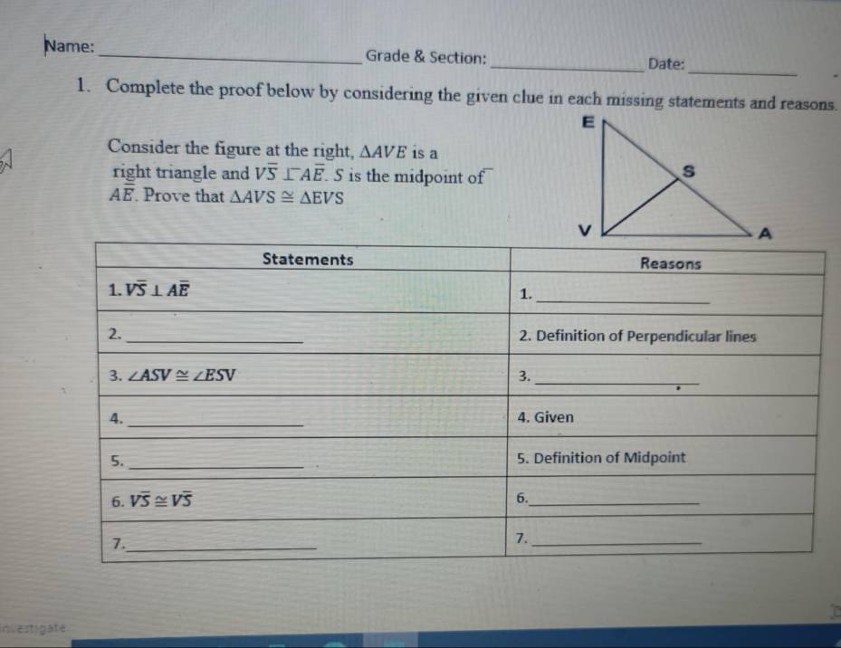 Name: _Grade & Section:
_Date:
1. Complete the proof below by considering the given clue in each missing statements and reasons.
Consider the figure at the right, △ AVE is a
right triangle and Voverline overline S⊥^-Aoverline E 5 is the midpoint of
Aoverline E Prove that △ AVS≌ △ EVS
investigate