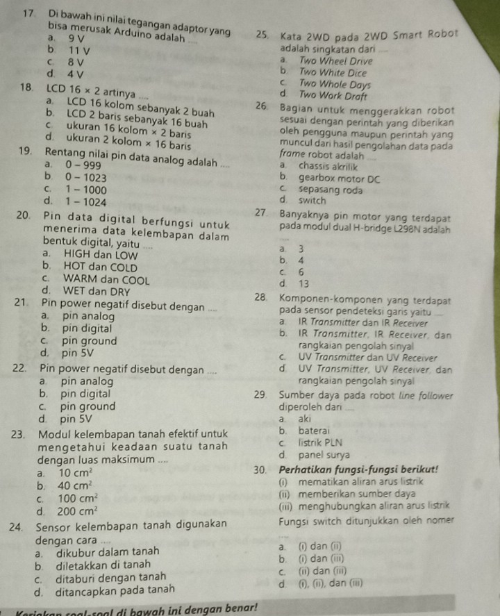 Di bawah ini nilai tegangan adaptor yang 25. Kata 2WD pada 2WD Smart Robot
bisa merusak Arduíno adalah
a 9 V
b 11 V adalah singkatan dari_
a. Two Wheel Drive
c 8 V b. Two White Dice
d. 4 V c. Two Whole Days
18. LCD16* 2 artinya ....
d. Two Work Draft
a. LCD 16 kolom sebanyak 2 buah
26. Bagian untuk menggerakkan robot
b. LCD 2 baris sebanyak 16 buah
sesuai dengan perintah yang diberikan
c ukuran 16 kolom * 21 baris oleh pengguna maupun perintah yang
muncul dar hasil pengolahan data pada
d ukuran 2 kolom * 16 baris frɑme robot adalah
19. Rentang nilai pin data analog adalah .... a. chassis akrilik
a. 0- 999 b. gearbox motor DC
b 0 -1023 c sepasang roda
c. 1 - 1000 d. switch
d. 1 - 1024 27. Banyaknya pin motor yang terdapat
20. Pin data digital berfungsi untuk pada modul dual H-bridge L298N adalah
menerima data kelembapan dalam
bentuk digital, yaitu ....
a. HIGH dan LOW b. 4 a 3
b. HOT dan COLD c 6
c. WARM dan COOL d. 13
d. WET dan DRY 28. Komponen-komponen yang terdapat
21 Pin power negatif disebut dengan .... pada sensor pendeteksi garis yaitu
a. pin analog a. IR Transmitter dan IR Receiver
b. pin digital b. IR Tronsmitter, IR Receiver, dan
c pin ground rangkaian pengolah sinyal
d， pin 5V c. UV Transmitter dan UV Receiver
22. Pin power negatif disebut dengan .... d. UV Transmitter, UV Receiver, dan
a pin analog rangkaian pengolah sinyal
b. pin digital 29. Sumber daya pada robot line follower
c. pin ground diperoleh dan_
d pin 5V a aki
23. Modul kelembapan tanah efektif untuk b. baterai
c listrik PLN
mengetahui keadaan suatu tanah d. panel surya
dengan luas maksimum ....
a. 10cm^2 30. Perhatikan fungsi-fungsi berikut!
b. 40cm^2 (i) mematikan aliran arus listrik
C. 100cm^2 (ii) memberikan sumber daya
d. 200cm^2 (iii) menghubungkan aliran arus listrik
24. Sensor kelembapan tanah digunakan  Fungsi switch ditunjukkan oleh nomer
dengan cara . .
a. dikubur dalam tanah a. (i) dan (ii)
b diletakkan di tanah b. (i) dan (iii)
c. ditaburi dengan tanah c. (ii) dan (iii)
d. ditancapkan pada tanah d. (i), (ii), dan (iii)
real-roal di hawgh ini dengan benar!