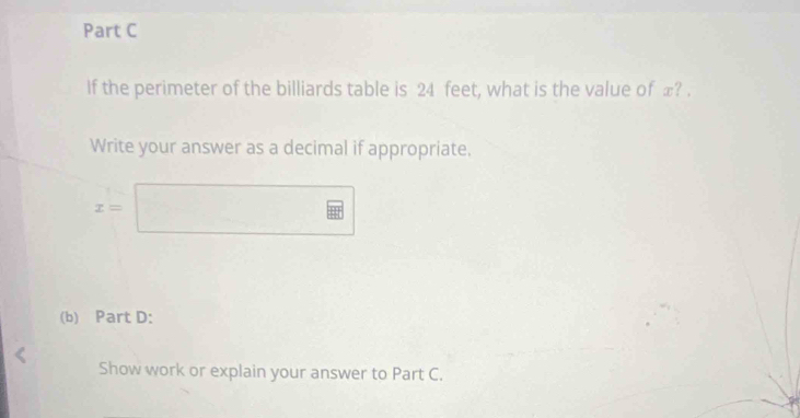 If the perimeter of the billiards table is 24 feet, what is the value of ∞? . 
Write your answer as a decimal if appropriate.
x=□
(b) Part D: 
Show work or explain your answer to Part C.