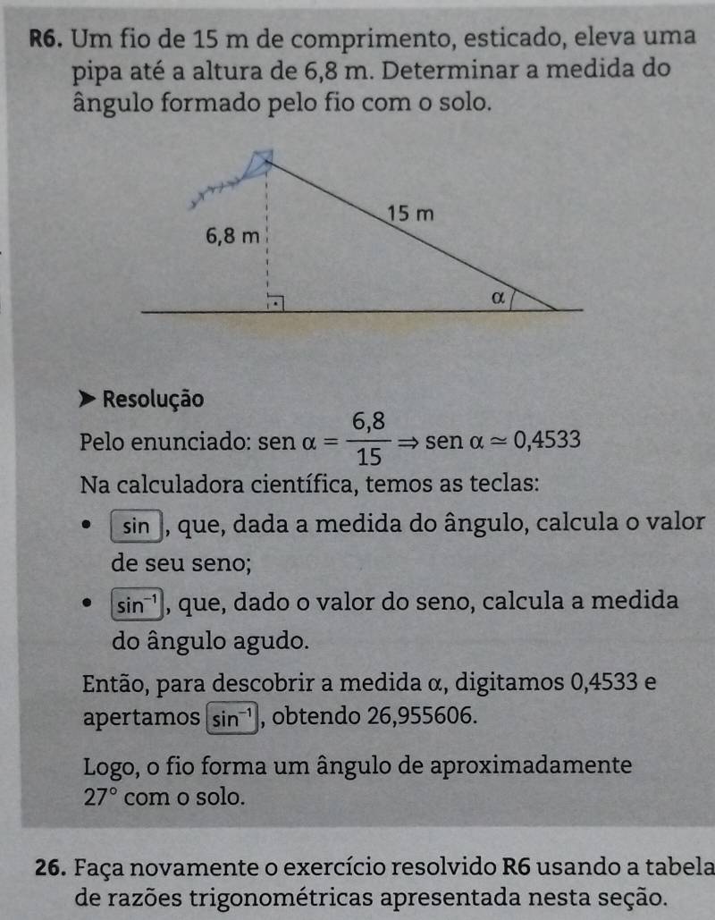 R6. Um fio de 15 m de comprimento, esticado, eleva uma 
pipa até a altura de 6,8 m. Determinar a medida do 
ângulo formado pelo fio com o solo. 
Resolução 
Pelo enunciado: sen alpha = (6,8)/15 Rightarrow sen alpha approx 0,4533
Na calculadora científica, temos as teclas: 
sin], que, dada a medida do ângulo, calcula o valor 
de seu seno;
sin^(-1) , que, dado o valor do seno, calcula a medida 
do ângulo agudo. 
Então, para descobrir a medida α, digitamos 0,4533 e 
apertamos sin^(-1) , obtendo 26,955606. 
Logo, o fio forma um ângulo de aproximadamente
27° com o solo. 
26. Faça novamente o exercício resolvido R6 usando a tabela 
de razões trigonométricas apresentada nesta seção.