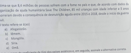 tima-se que 8, 4 milhões de pessoas sofrem com a fome no país e que, de acordo com dados da
ganização de ajuda humanitária Save The Children, 85 mil crianças com idade inferior a 5 anos
norreram devido a consequência de desnutrição aguda entre 2015 e 2018, desde o início da guerra
ivil.
O texto refere-se à(ao)
a) Afeganistão.
b) lêmem.
c) Mongólia.
d) Síria.
e) Omã.
neficiente de Gini dos países asiáticos e, em seguida, assinale a alternativa correta.