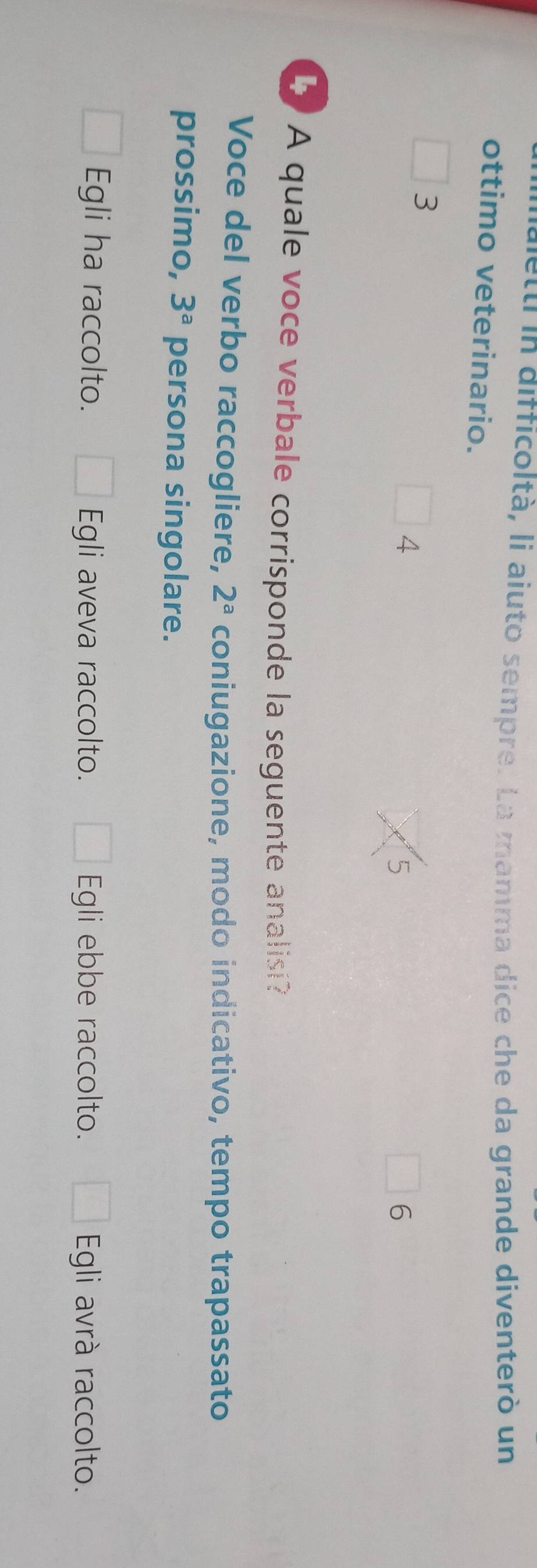 lett in difficoltà, li aiuto sempre. La mamma dice che da grande diventerò un
ottimo veterinario.
3
4
5
6
A quale voce verbale corrisponde la seguente analisi?
Voce del verbo raccogliere, 2^a coniugazione, modo indicativo, tempo trapassato
prossimo, 3^a persona singolare.
Egli ha raccolto. Egli aveva raccolto. Egli ebbe raccolto. Egli avrà raccolto.