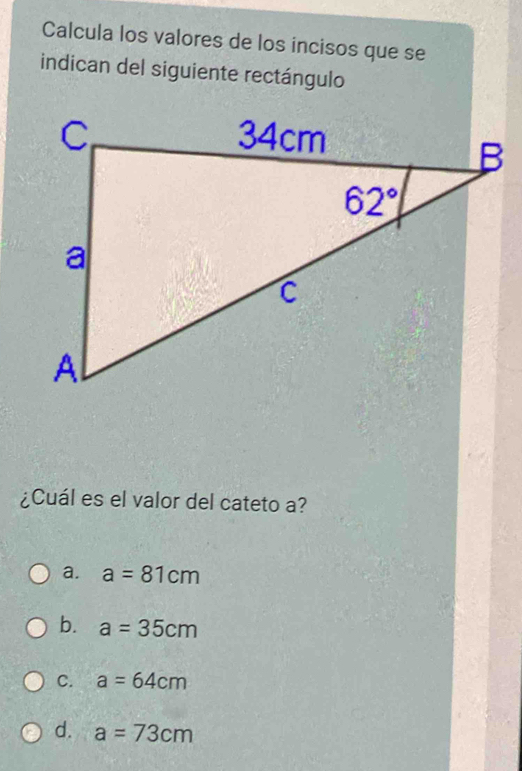 Calcula los valores de los incisos que se
indican del siguiente rectángulo
¿Cuál es el valor del cateto a?
a. a=81cm
b. a=35cm
C. a=64cm
d. a=73cm