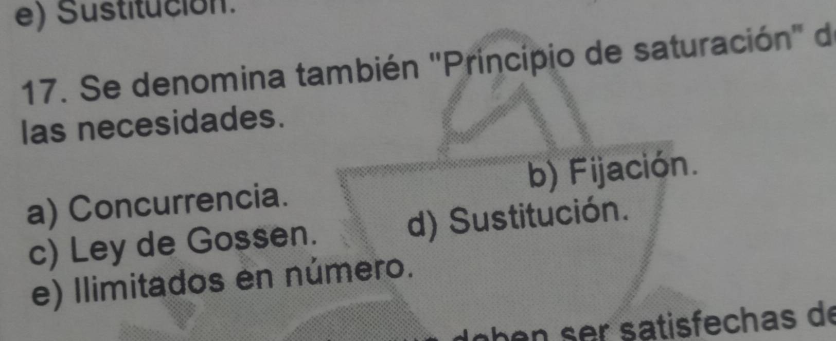 Sustitución.
17. Se denomina también ''Principio de saturación'' de
las necesidades.
a) Concurrencia. b) Fijación.
c) Ley de Gossen. d) Sustitución.
e) Ilimitados en número.
b r satisfech as de