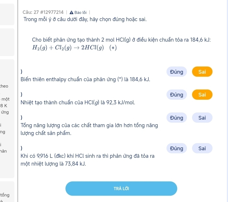 27 #12977214 | A Báo lỗi 
Trong mỗi ý ở câu dưới đây, hãy chọn đúng hoặc sai. 
Cho biết phản ứng tạo thành 2 mol HCl(g) ở điều kiện chuẩn tỏa ra 184,6 kJ :
H_2(g)+Cl_2(g)to 2HCl(g) (*) 
) Sai 
Đúng 
Biến thiên enthalpy chuẩn của phản ứng (*) là 184, 6 kJ. 
theo 
) Đúng Sai 
một
8 K Nhiệt tạo thành chuẩn của HCl(g) là 92,3 kJ/mol. 
ứng 
) Đúng Sai 
i Tổng năng lượng của các chất tham gia lớn hơn tổng năng 
ng lượng chất sản phẩm. 
nản ) 
Đúng Sai 
Khi có 9,916 L (đkc) khí HCl sinh ra thì phản ứng đã tỏa ra 
một nhiệt lượng là 73,84 kJ. 
TRẢ LỜI 
tổng