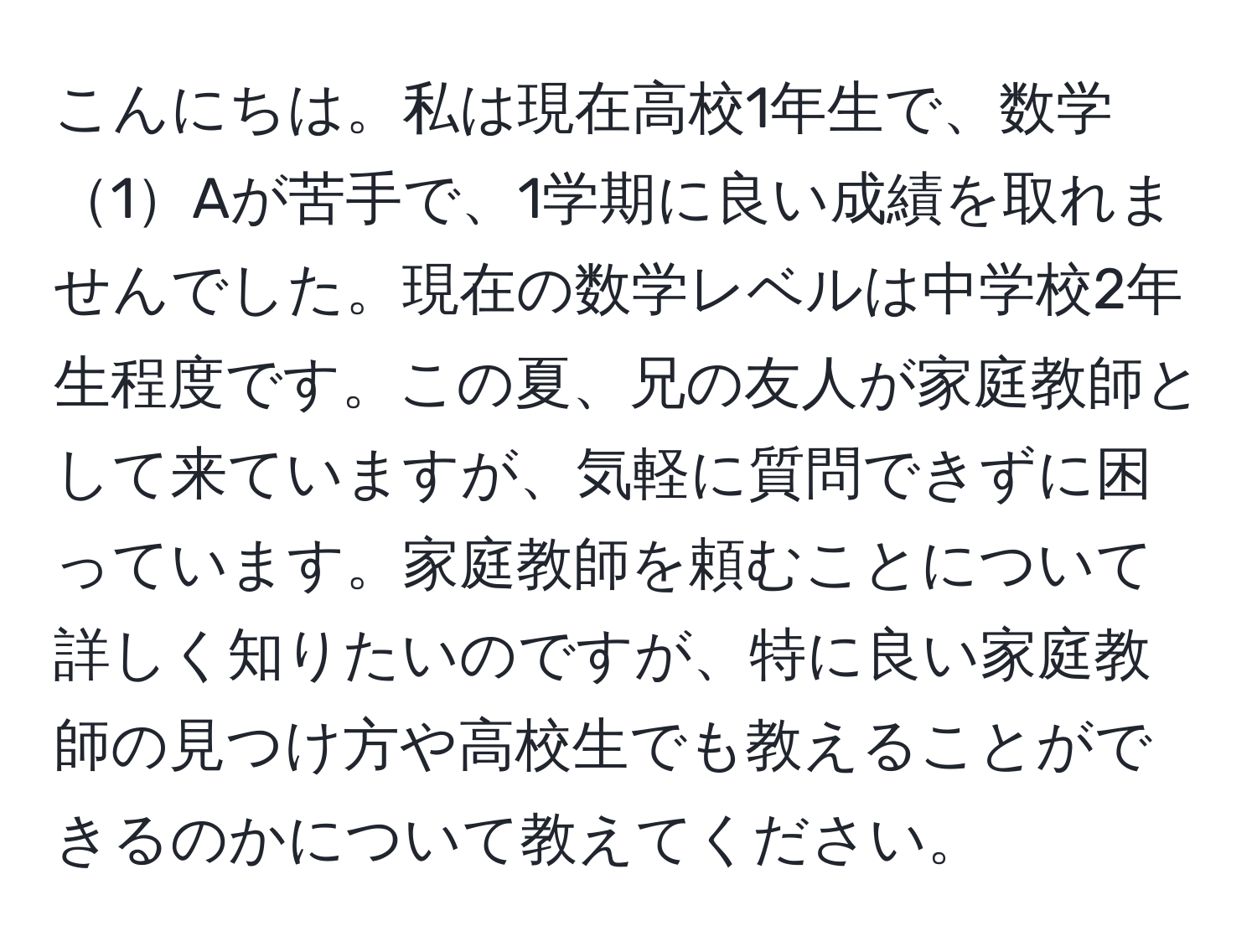 こんにちは。私は現在高校1年生で、数学1Aが苦手で、1学期に良い成績を取れませんでした。現在の数学レベルは中学校2年生程度です。この夏、兄の友人が家庭教師として来ていますが、気軽に質問できずに困っています。家庭教師を頼むことについて詳しく知りたいのですが、特に良い家庭教師の見つけ方や高校生でも教えることができるのかについて教えてください。