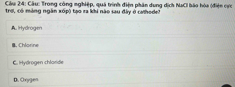 Trong công nghiệp, quá trình điện phân dung dịch NaCl bão hòa (điện cực
trơ, có màng ngăn xốp) tạo ra khí nào sau đây ở cathode?
A. Hydrogen
B. Chlorine
C. Hydrogen chloride
D. Oxygen