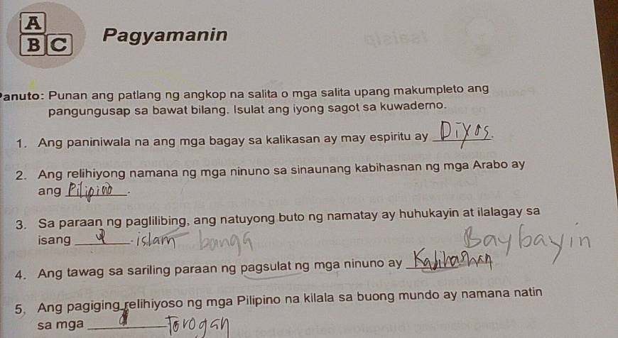 A 
BC Pagyamanin 
Panuto: Punan ang patlang ng angkop na salita o mga salita upang makumpleto ang 
pangungusap sa bawat bilang. Isulat ang iyong sagot sa kuwadero. 
1. Ang paniniwala na ang mga bagay sa kalikasan ay may espiritu ay _. 
2. Ang relihiyong namana ng mga ninuno sa sinaunang kabihasnan ng mga Arabo ay 
ang_ . 
3. Sa paraan ng paglilibing, ang natuyong buto ng namatay ay huhukayin at ilalagay sa 
isang_ 
4. Ang tawag sa sariling paraan ng pagsulat ng mga ninuno ay_ 
5. Ang pagiging relihiyoso ng mga Pilipino na kilala sa buong mundo ay namana natin 
sa mga_