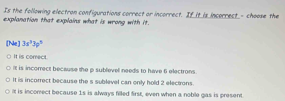 Is the following electron configurations correct or incorrect. If it is incorrect - choose the
explanation that explains what is wrong with it.
[Ne] 3s^33p^5
It is correct.
It is incorrect because the p sublevel needs to have 6 electrons.
It is incorrect because the s sublevel can only hold 2 electrons.
It is incorrect because 1s is always filled first, even when a noble gas is present.