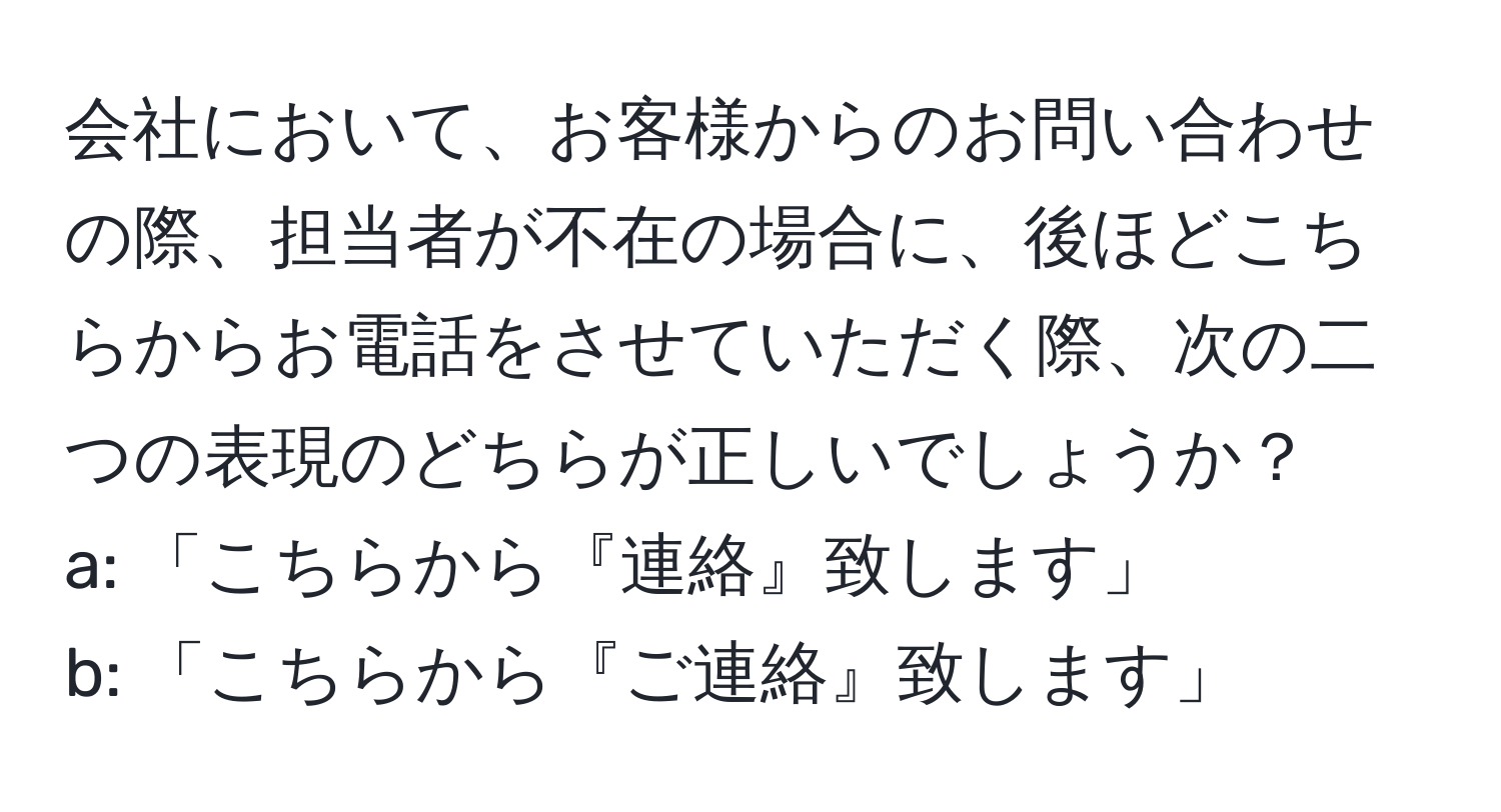 会社において、お客様からのお問い合わせの際、担当者が不在の場合に、後ほどこちらからお電話をさせていただく際、次の二つの表現のどちらが正しいでしょうか？  
a: 「こちらから『連絡』致します」  
b: 「こちらから『ご連絡』致します」