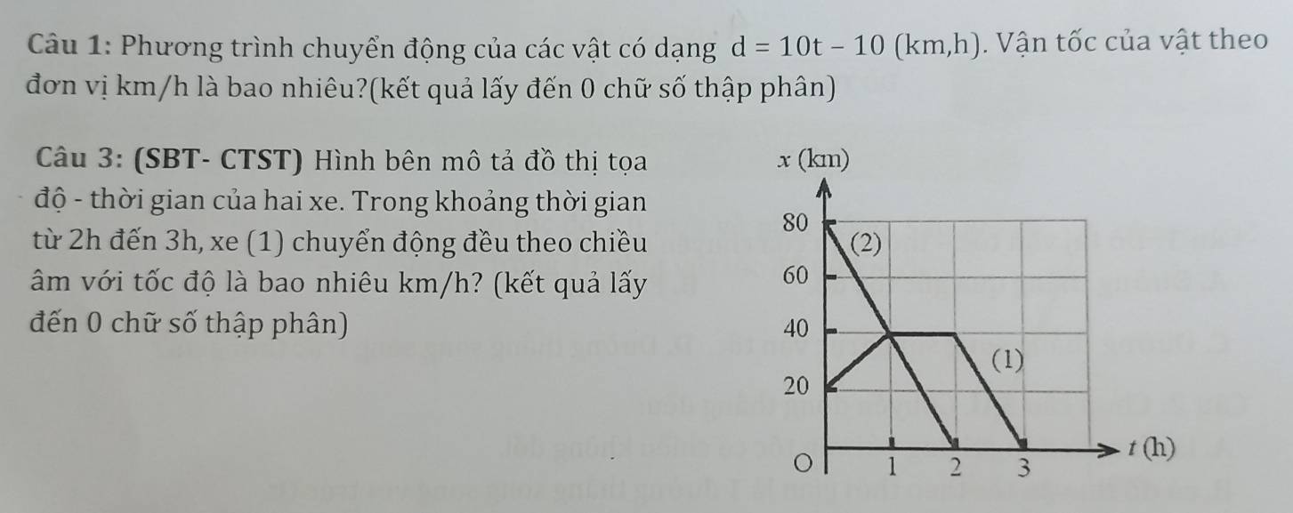 Phương trình chuyển động của các vật có dạng d=10t-10 (km,h). Vận tốc của vật theo 
đơn vị km/h là bao nhiêu?(kết quả lấy đến 0 chữ số thập phân) 
Câu 3: (SBT- CTST) Hình bên mô tả đồ thị tọa 
độ - thời gian của hai xe. Trong khoảng thời gian 
từ 2h đến 3h, xe (1) chuyển động đều theo chiều 
âm với tốc độ là bao nhiêu km/h? (kết quả lấy 
đến 0 chữ số thập phân)