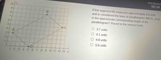 TIME REMAN
56:34
If line segment AB measures approximately 8.5 units
and is considered the base of parallelogram ABCD, what
is the approximate corresponding height of the
parallelogram? Round to the nearest tenth.
3.7 units
4.1 units
4.8 units
5.6 units