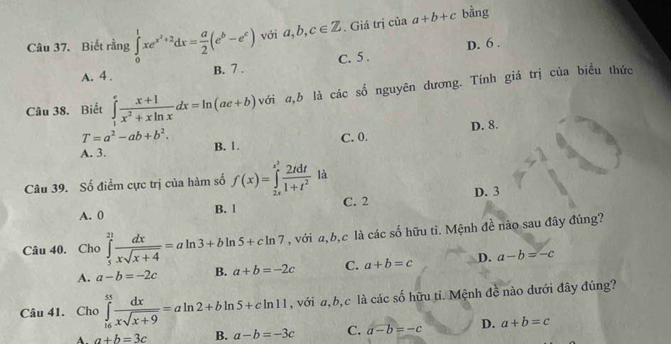 Biết rằng ∈tlimits _0^(1xe^x^2)+2dx= a/2 (e^b-e^c) với a, b, c∈ Z. Giá trị của a+b+c bằng
D. 6.
A. 4. B. 7. C. 5.
Câu 38. Biết ∈tlimits _1^(efrac x+1)x^2+xln xdx=ln (ae+b) với a, b là các số nguyên dương. Tính giá trị của biều thức
D. 8.
T=a^2-ab+b^2.
A. 3. B. 1. C. 0.
Câu 39. Số điểm cực trị của hàm số f(x)=∈tlimits _(2x)^(x^(2)) 2tdt/1+t^2  là
A. 0 B. l C. 2 D. 3
Câu 40. Cho ∈tlimits _5^((21)frac dx)xsqrt(x+4)=aln 3+bln 5+cln 7 , với a, b, c là các số hữu ti. Mệnh đề nào sau đây đúng?
A. a-b=-2c B. a+b=-2c C. a+b=c D. a-b=-c
Câu 41. Cho ∈tlimits _(16)^(55) dx/xsqrt(x+9) =aln 2+bln 5+cln 11 , với a, b, c là các số hữu ti. Mệnh đề nào dưới đây đúng?
A. a+b=3c B. a-b=-3c C. a-b=-c D. a+b=c