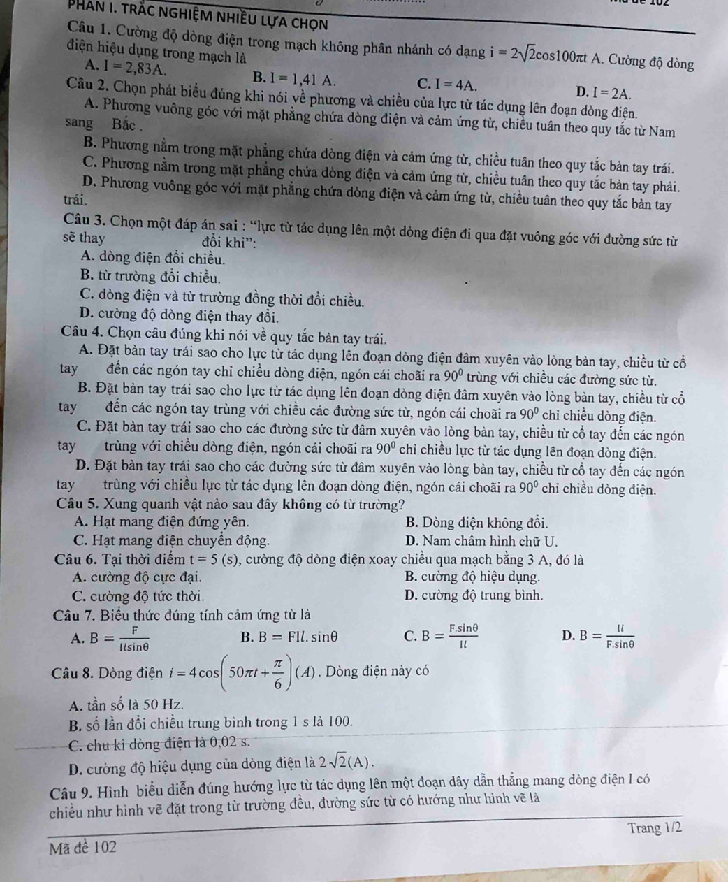 Phan I. trắc nghiệm nhiều lựa chọn
Câu 1. Cường độ dòng điện trong mạch không phân nhánh có dạng i=2sqrt(2)cos 100π tA 1. Cường độ dòng
điện hiệu dụng trong mạch là
A. I=2,83A.
B. I=1,41A.
C. I=4A. D. I=2A.
Câu 2. Chọn phát biểu đúng khi nói về phương và chiều của lực từ tác dụng lên đoạn dòng điện.
A. Phương vuông góc với mặt phẳng chứa dòng điện và cảm ứng từ, chiều tuân theo quy tắc từ Nam
sang Bắc .
B. Phương nằm trong mặt phẳng chứa dòng điện và cảm ứng từ, chiều tuân theo quy tắc bàn tay trái.
C. Phương nằm trong mặt phẳng chứa dòng điện và cảm ứng từ, chiều tuân theo quy tắc bản tay phải.
D. Phương vuông góc với mặt phẳng chứa dòng điện và cảm ứng từ, chiều tuân theo quy tắc bàn tay
trái.
Câu 3. Chọn một đáp án sai : “lực từ tác dụng lên một dòng điện đi qua đặt vuông góc với đường sức từ
sẽ thay đổi khi':
A. dòng điện đổi chiều.
B. từ trường đổi chiều.
C. dòng điện và từ trường đồng thời đổi chiều.
D. cường độ dòng điện thay đổi.
Câu 4. Chọn câu đúng khi nói về quy tắc bàn tay trái.
A. Đặt bàn tay trái sao cho lực từ tác dụng lên đoạn dòng điện đâm xuyên vào lòng bàn tay, chiều từ cổ
tay đến các ngón tay chỉ chiều dòng điện, ngón cái choãi ra 90° trùng với chiều các đường sức từ.
B. Đặt bàn tay trái sao cho lực từ tác dụng lên đoạn dòng điện đâm xuyên vào lòng bàn tay, chiều từ cổ
tay đến các ngón tay trùng với chiều các đường sức từ, ngón cái choãi ra 90° chỉ chiều dòng điện.
C. Đặt bàn tay trái sao cho các đường sức từ đâm xuyên vào lòng bàn tay, chiều từ cổ tay đến các ngón
tay trùng với chiều dòng điện, ngón cái choãi ra 90° chỉ chiều lực từ tác dụng lên đoạn dòng điện.
D. Đặt bàn tay trái sao cho các đường sức từ đâm xuyên vào lòng bàn tay, chiều từ cổ tay đến các ngón
tay trùng với chiều lực từ tác dụng lên đoạn dòng điện, ngón cái choãi ra 90° chỉ chiều dòng điện.
Câu 5. Xung quanh vật nào sau đây không có từ trường?
A. Hạt mang điện đứng yên. B. Dòng điện không đổi.
C. Hạt mang điện chuyển động. D. Nam châm hình chữ U.
Câu 6. Tại thời điểm t=5(s) , cường độ dòng điện xoay chiều qua mạch bằng 3 A, đó là
A. cường độ cực đại. B. cường độ hiệu dụng.
C. cường độ tức thời. D. cường độ trung bình.
Câu 7. Biểu thức đúng tính cảm ứng từ là
A. B= F/llsin θ   B= (F.sin θ )/Il  D. B= Il/F.sin θ  
B. B=FIl.sin θ C.
Câu 8. Dòng điện i=4cos (50π t+ π /6 )(A). Dòng điện này có
A. tần số là 50 Hz.
B. số lần đổi chiều trung bình trong 1 s là 100.
C. chu kì dòng điện là 0,02 s.
D. cường độ hiệu dụng của dòng điện là 2sqrt(2)(A).
Câu 9. Hình biểu diễn đúng hướng lực từ tác dụng lên một đoạn dây dẫn thắng mang dòng điện I có
chiều như hình vẽ đặt trong từ trường đều, đường sức từ có hướng như hình vẽ là
Mã để 102 Trang 1/2