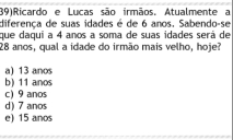 (39)Ricardo e Lucas são irmãos. Atualmente a
diferença de suas idades é de 6 anos. Sabendo-se
que daquí a 4 anos a soma de suas idades será de
28 anos, qual a idade do irmão mais velho, hoje?
a) 13 anos
b) 11 anos
c) 9 anos
d) 7 anos
e) 15 anos