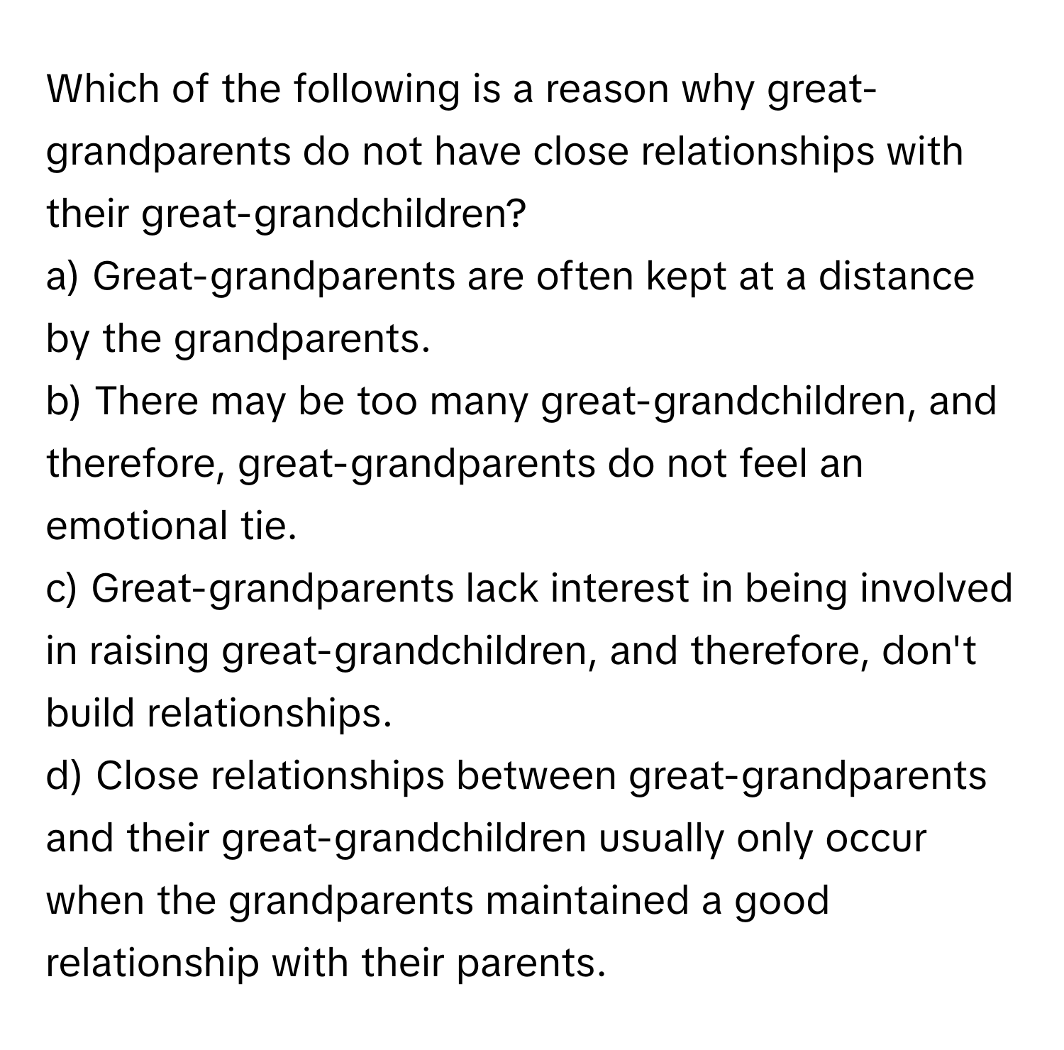 Which of the following is a reason why great-grandparents do not have close relationships with their great-grandchildren?

a) Great-grandparents are often kept at a distance by the grandparents. 
b) There may be too many great-grandchildren, and therefore, great-grandparents do not feel an emotional tie. 
c) Great-grandparents lack interest in being involved in raising great-grandchildren, and therefore, don't build relationships. 
d) Close relationships between great-grandparents and their great-grandchildren usually only occur when the grandparents maintained a good relationship with their parents.