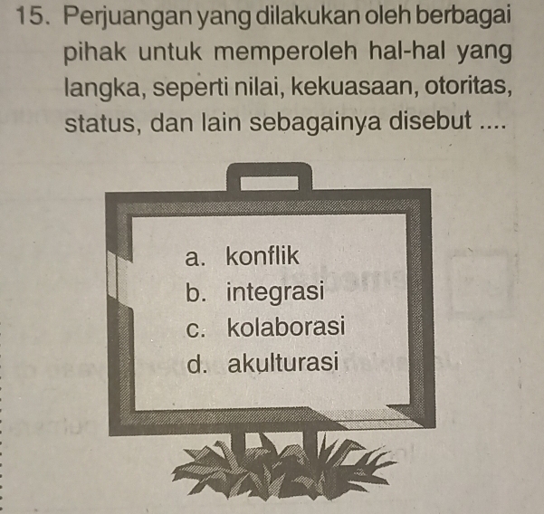 Perjuangan yang dilakukan oleh berbagai
pihak untuk memperoleh hal-hal yang
langka, seperti nilai, kekuasaan, otoritas,
status, dan lain sebagainya disebut ....
a. konflik
b. integrasi
c. kolaborasi
d. akulturasi