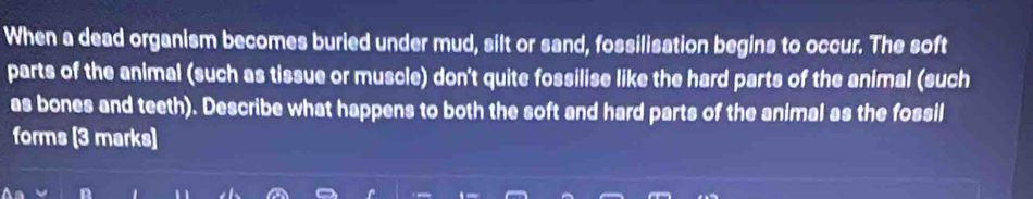 When a dead organism becomes buried under mud, silt or sand, fossilisation begins to occur. The soft 
parts of the animal (such as tissue or muscle) don't quite fossilise like the hard parts of the animal (such 
as bones and teeth). Describe what happens to both the soft and hard parts of the animal as the fossil 
forms (3 marks)