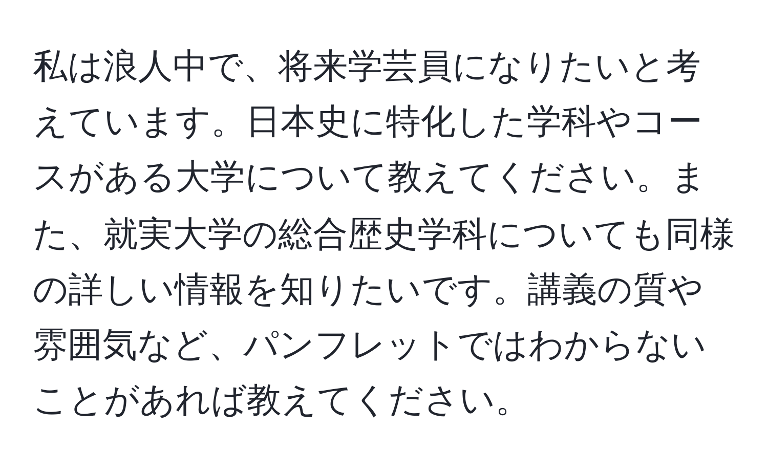 私は浪人中で、将来学芸員になりたいと考えています。日本史に特化した学科やコースがある大学について教えてください。また、就実大学の総合歴史学科についても同様の詳しい情報を知りたいです。講義の質や雰囲気など、パンフレットではわからないことがあれば教えてください。