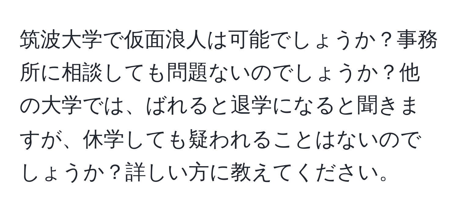 筑波大学で仮面浪人は可能でしょうか？事務所に相談しても問題ないのでしょうか？他の大学では、ばれると退学になると聞きますが、休学しても疑われることはないのでしょうか？詳しい方に教えてください。