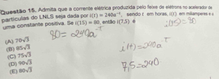 Admita que a corrente elétrica produzida pelo feixe de elétrons no acelerador de
partículas do LNLS seja dada por i(t)=240a^(-t) , sendo t em horas. i(t) er miliamperes e 
uma constante positiva. Se i(15)=80 , então i(7,5) é
(A) 70sqrt(3)
(B) 85sqrt(3)
(C) 75sqrt(3)
(D) 90sqrt(3)
(E) 80sqrt(3)