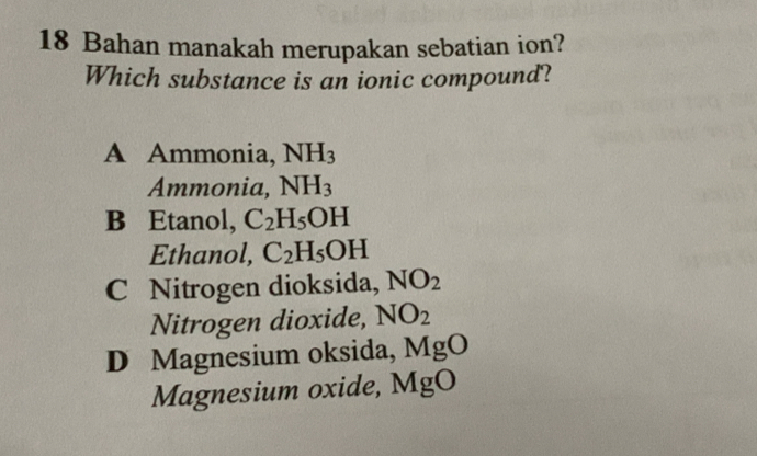 Bahan manakah merupakan sebatian ion?
Which substance is an ionic compound?
A Ammonia, NH_3
Ammonia, NH_3
B Etanol, C_2H_5OH
Ethanol, C_2H_5OH
C Nitrogen dioksida, NO_2
Nitrogen dioxide, NO_2
D Magnesium oksida, MgO
Magnesium oxide, MgO