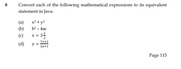 Convert each of the following mathematical expressions to its equivalent 
statement in Java. 
(a) x^2+y^2
(b) b^2-4ac
(c) x=3 y/2 
(d) y= (7x+2)/2a+1 
Page 115