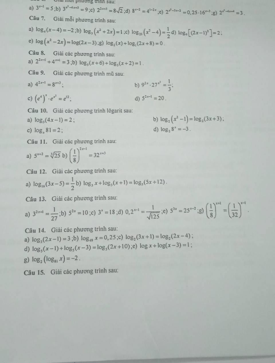 a mời phường trình sau:
a) 3^(x-1)=5;b)3^(x^2)-4x+5=9;c)2^(2x+3)=8sqrt(2);d)8^(x-2)=4^(1-2x);e) 2^(x^2)-3x-2=0,25· 16^(x-3);g)2^(x^2)-4x+4=3.
Câu 7. Giải mỗi phương trình sau:
a) log _4(x-4)=-2;b) log _3(x^2+2x)=1;c) log _25(x^2-4)= 1/2  D log _9[(2x-1)^2]=2;
e) log (x^2-2x)=log (2x-3); g) log _2(x)+log _1(2x+8)=0.
Câu 8. Giải các phương trình sau:
a) 2^(2x-1)+4^(x+1)=3;b ) log _5(x+6)+log _5(x+2)=1.
Câu 9. Giải các phương trình mũ sau:
a) 4^(2x-1)=8^(x+3); b) 9^(2x)· 27^(x^2)= 1/3 ;
c) (e^4)^x· e^(x^2)=e^(12);
d) 5^(2x-1)=20.
Câu 10. Giải các phương trình lôgarit sau:
a) log _3(4x-1)=2 b) log _2(x^2-1)=log _2(3x+3);
c) log _x81=2 ,
d) log _28^x=-3.
Câu 11. Giải các phương trình sau:
a) 5^(x+2)=sqrt[3](25) b) ( 1/8 )^2x-1=32^(x+3)
Câu 12. Giải các phương trình sau:
a) log _16(3x-5)= 1/2 b)log _3x+log _3(x+1)=log _3(5x+12).
Câu 13. Giải các phương trình sau:
a) 3^(2x+1)= 1/27 ;b)5^(2x)=10;c)3^x=18;d)0,2^(x-1)= 1/sqrt(125) ;e) 5^(3x)=25^(x-2);g) ( 1/8 )^x+1=( 1/32 )^x-1·
Câu 14. Giải các phương trình sau:
a) log _3(2x-1)=3;b) log _49x=0,25;c) log _2(3x+1)=log _2(2x-4) 、
d) log _5(x-1)+log _5(x-3)=log _5(2x+10);e) log x+log (x-3)=1
g) log _2(log _81x)=-2.
Câu 15. Giải các phương trình sau: