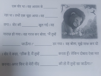 एक शेर था। वह आराम से_ 
रहा था। तभी एक चूहा आया। वह_ 
लगा। शेर की _खुल गई। वह 
नाराज़ हो गया। वह गरज कर बोला, "में तुम्हें 
_जाऊँगा।" _डर गया। वह बोला, मुझे माफ कर दो 
। शेर ने कहा, "ठीक है, मैं तुम्हें _करता हूँ। लेकिन दोबारा ऐसा मत 
करना। अगर फिर से मेरी नींद_ की तो में तुम्हें खा जाऊँगा।"