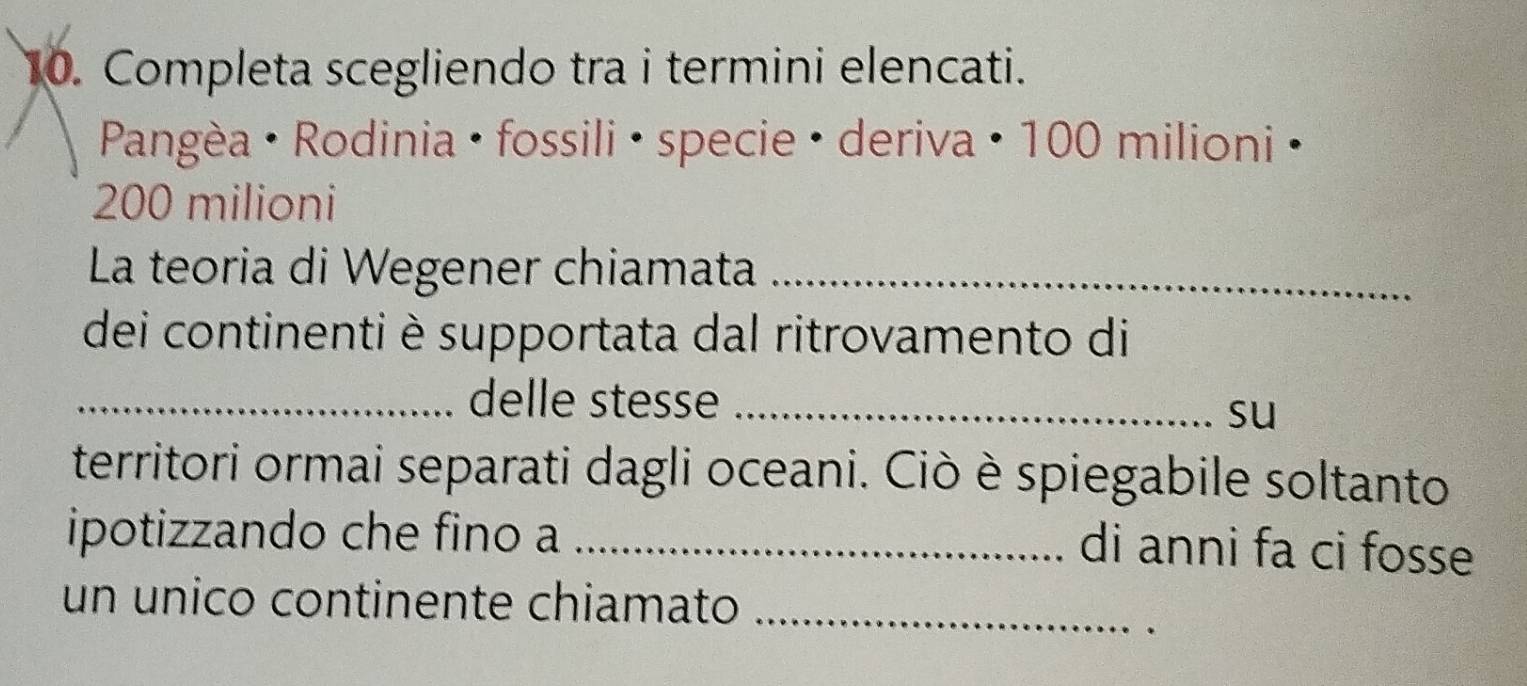 Completa scegliendo tra i termini elencati. 
Pangèa · Rodinia · fossili · specie · deriva · 100 milioni ·
200 milioni 
La teoria di Wegener chiamata_ 
dei continenti è supportata dal ritrovamento di 
_delle stesse_ 
su 
territori ormai separati dagli oceani. Ciò è spiegabile soltanto 
ipotizzando che fino a_ 
di anni fa ci fosse 
un unico continente chiamato_