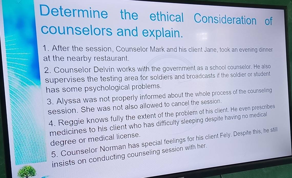 Determine the ethical Consideration of 
counselors and explain. 
1. After the session, Counselor Mark and his client Jane, took an evening dinner 
at the nearby restaurant. 
2. Counselor Delvin works with the government as a school counselor. He also 
supervises the testing area for soldiers and broadcasts if the soldier or student 
has some psychological problems. 
3. Alyssa was not properly informed about the whole process of the counseling 
session. She was not also allowed to cancel the session. 
4. Reggie knows fully the extent of the problem of his client. He even prescribes 
medicines to his client who has difficulty sleeping despite having no medical 
degree or medical license. 
5. Counselor Norman has special feelings for his client Fely. Despite this, he still 
insists on conducting counseling session with her.