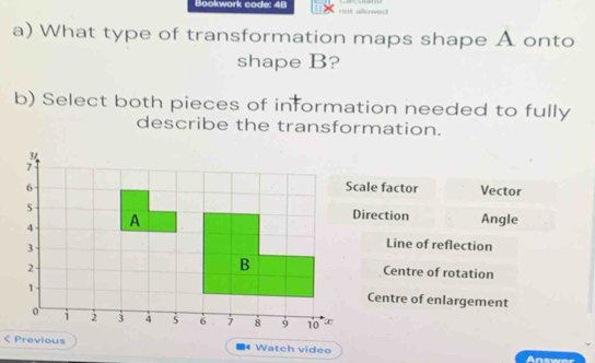 Bookwork code: 48 not allowed 
a) What type of transformation maps shape A onto
shape B?
b) Select both pieces of information needed to fully
describe the transformation.
ale factor Vector
irection
Angle
Line of reflection
Centre of rotation
Centre of enlargement
Previous Watch video Answer