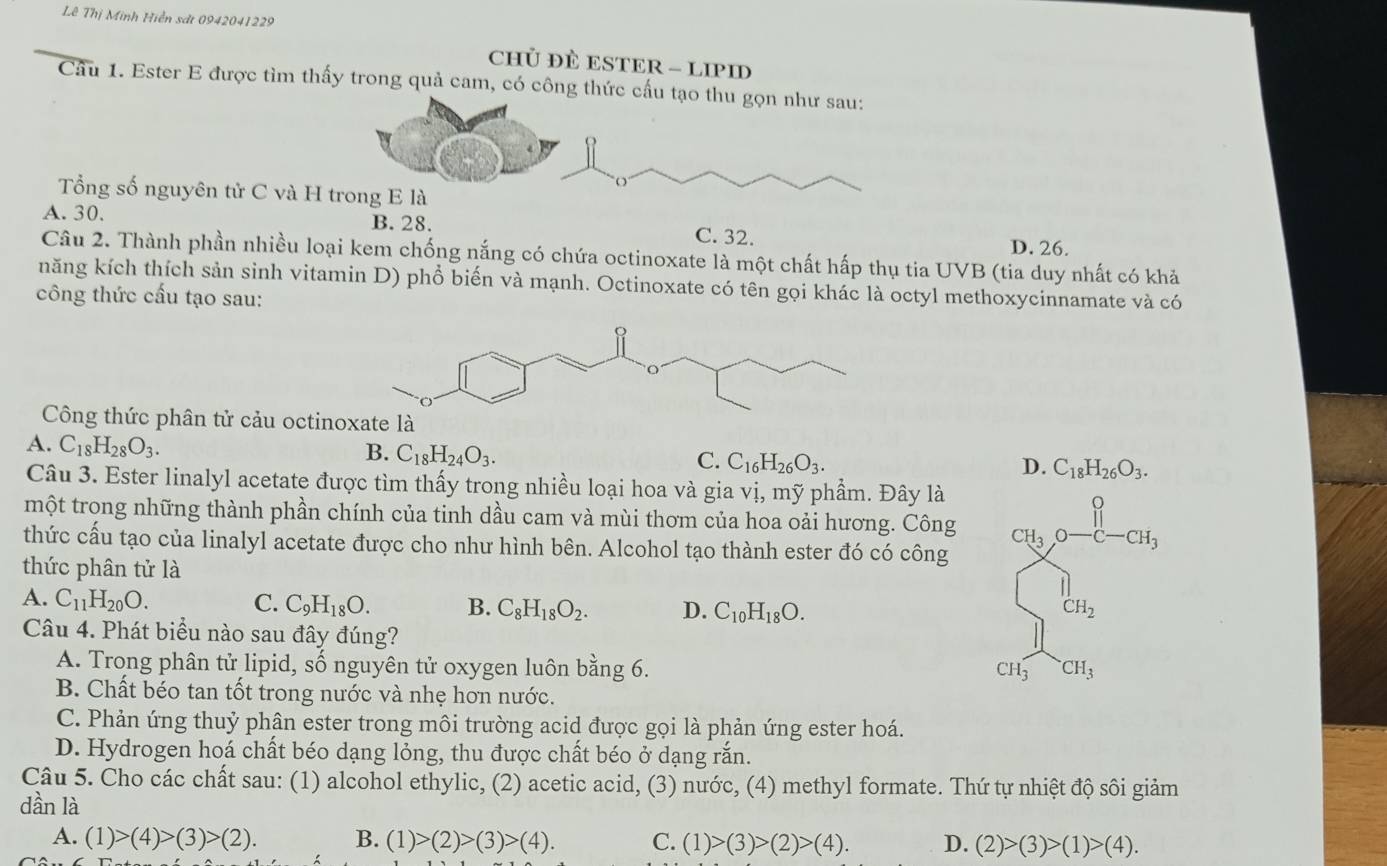 Lê Thị Minh Hiển sát 0942041229
CHủ ĐÈ ESTER - LIPID
Cầu 1. Ester E được tìm thấy trong quả cam, có công thức cấu tạo thu gọn như sau:
O
Tổng số nguyên tử C và H trong E là
A. 30. B. 28. C. 32.
D. 26.
Câu 2. Thành phần nhiều loại kem chống nắng có chứa octinoxate là một chất hấp thụ tia UVB (tia duy nhất có khả
năng kích thích sản sinh vitamin D) phổ biến và mạnh. Octinoxate có tên gọi khác là octyl methoxycinnamate và có
công thức cấu tạo sau:
Công thức phân tử cảu octinoxate là
A. C_18H_28O_3.
B. C_18H_24O_3. C_16H_26O_3.
C.
D. C_18H_26O_3.
Câu 3. Ester linalyl acetate được tìm thấy trong nhiều loại hoa và gia vị, mỹ phẩm. Đây là
một trong những thành phần chính của tinh dầu cam và mùi thơm của hoa oải hương. Công
thức cấu tạo của linalyl acetate được cho như hình bên. Alcohol tạo thành ester đó có công
thức phân tử là
A. C_11H_20O. C. C_9H_18O. B. C_8H_18O_2. D. C_10H_18O.
Câu 4. Phát biểu nào sau đây đúng?
A. Trong phân tử lipid, số nguyên tử oxygen luôn bằng 6. ^.CH_3
CH_3
B. Chất béo tan tốt trong nước và nhẹ hơn nước.
C. Phản ứng thuỷ phân ester trong môi trường acid được gọi là phản ứng ester hoá.
D. Hydrogen hoá chất béo dạng lỏng, thu được chất béo ở dạng rắn.
Câu 5. Cho các chất sau: (1) alcohol ethylic, (2) acetic acid, (3) nước, (4) methyl formate. Thứ tự nhiệt độ sôi giảm
dần là
A. (1)>(4)>(3)>(2). B. (1)>(2)>(3)>(4). C. (1)>(3)>(2)>(4). D. (2)>(3)>(1)>(4).