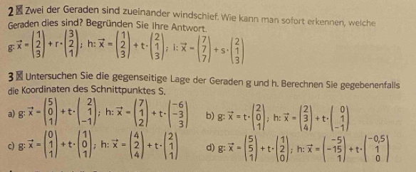 2Zwei der Geraden sind zueinander windschief. Wie kann man sofort erkennen, welche
Geraden dies sind? Begründen Sie Ihre Antwort
g vector x=beginpmatrix 1 2 3endpmatrix +r· beginpmatrix 3 2 1endpmatrix ; h: vector x=beginpmatrix 1 2 3endpmatrix +t· beginpmatrix 2 1 3endpmatrix ;1:vector x=beginpmatrix 7 7 7endpmatrix +s· beginpmatrix 2 1 3endpmatrix
3 × Untersuchen Sie die gegenseitige Lage der Geraden g und h. Berechnen Sie gegebenenfalls
die Koordinaten des Schnittpunktes S.
a) g: vector x=beginpmatrix 5 0 1endpmatrix +t· beginpmatrix 2 1 -1endpmatrix ;h:vector x=beginpmatrix 7 1 2endpmatrix +t· beginpmatrix -6 -3 3endpmatrix b) g: vector x=t· beginpmatrix 2 0 1endpmatrix ,h:vector x=beginpmatrix 2 3 4endpmatrix +t· beginpmatrix 0 1 -1endpmatrix
c) g vector x=beginpmatrix 0 1 1endpmatrix +t· beginpmatrix 1 0 1endpmatrix ,; h: vector x=beginpmatrix 4 2 4endpmatrix +t· beginpmatrix 2 1 1endpmatrix d) vector x=beginpmatrix 5 5 1endpmatrix +t· beginpmatrix 1 2 0endpmatrix ;h:vector x=beginpmatrix -5 -15 1endpmatrix +t· beginpmatrix -0,5 1 0endpmatrix ..