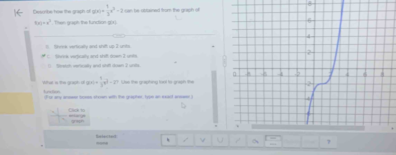 Describe how the graph of g(x)= 1/3 x^3-2 can be obtained from the graph of
f(x)=x^3. Then graph the function g(x)
B. Shrink vertically and shift up 2 units.
C. Shrink verfically and shift down 2 units.
(. Stretch vertically and shift down 2 units.
What is the graph of g(x)= 1/3 x^(frac 3)2-2 ? Use the graphing tool to graph the
function.
(For any answer boxes shown with the grapher, type an exact answer.)
Click to
enlarge
graph
Belected:
none
,. ?